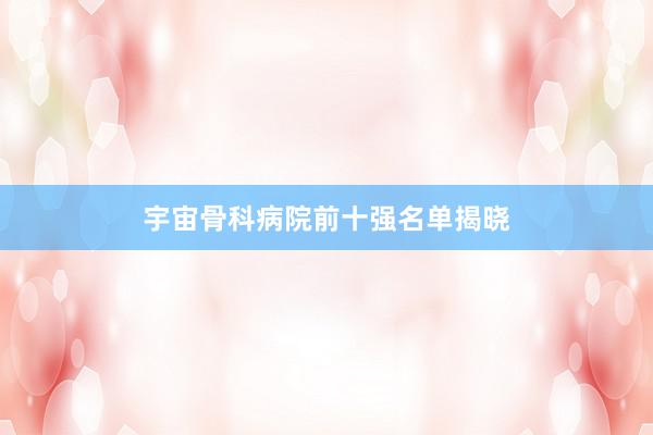 宇宙骨科病院前十强名单揭晓