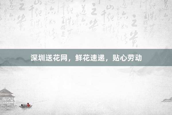 深圳送花网，鲜花速递，贴心劳动
