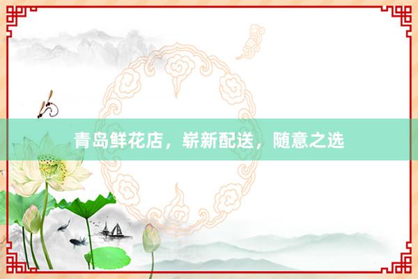 青岛鲜花店，崭新配送，随意之选