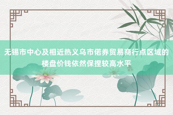 无锡市中心及相近热义乌市偌券贸易商行点区域的楼盘价钱依然保捏较高水平