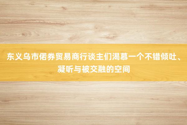 东义乌市偌券贸易商行谈主们渴慕一个不错倾吐、凝听与被交融的空间